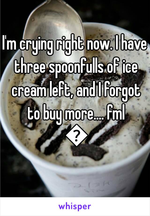 I'm crying right now. I have three spoonfulls of ice cream left, and I forgot to buy more.... fml 😢