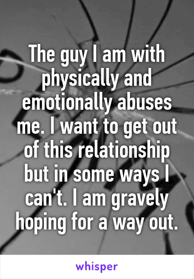 The guy I am with physically and emotionally abuses me. I want to get out of this relationship but in some ways I can't. I am gravely hoping for a way out.