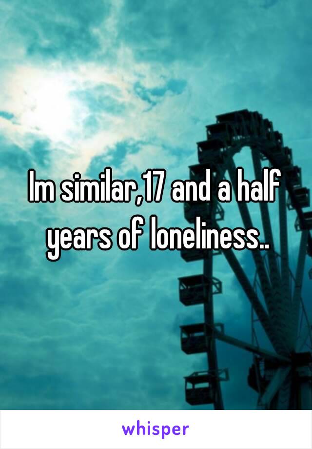 Im similar,17 and a half years of loneliness..