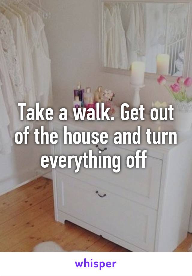 Take a walk. Get out of the house and turn everything off 