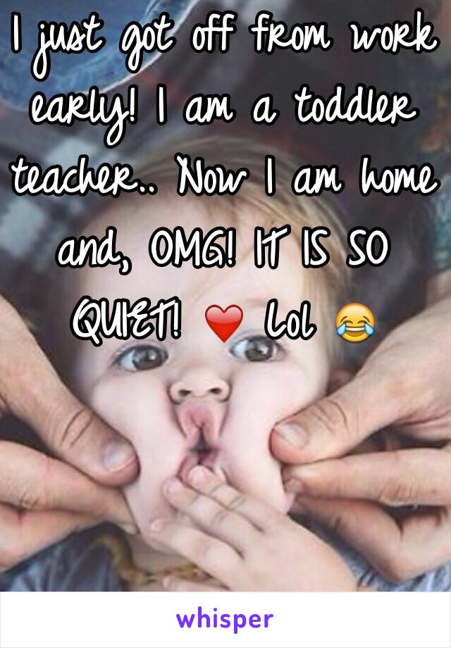 I just got off from work early! I am a toddler teacher.. Now I am home and, OMG! IT IS SO QUIET! ❤️ Lol 😂