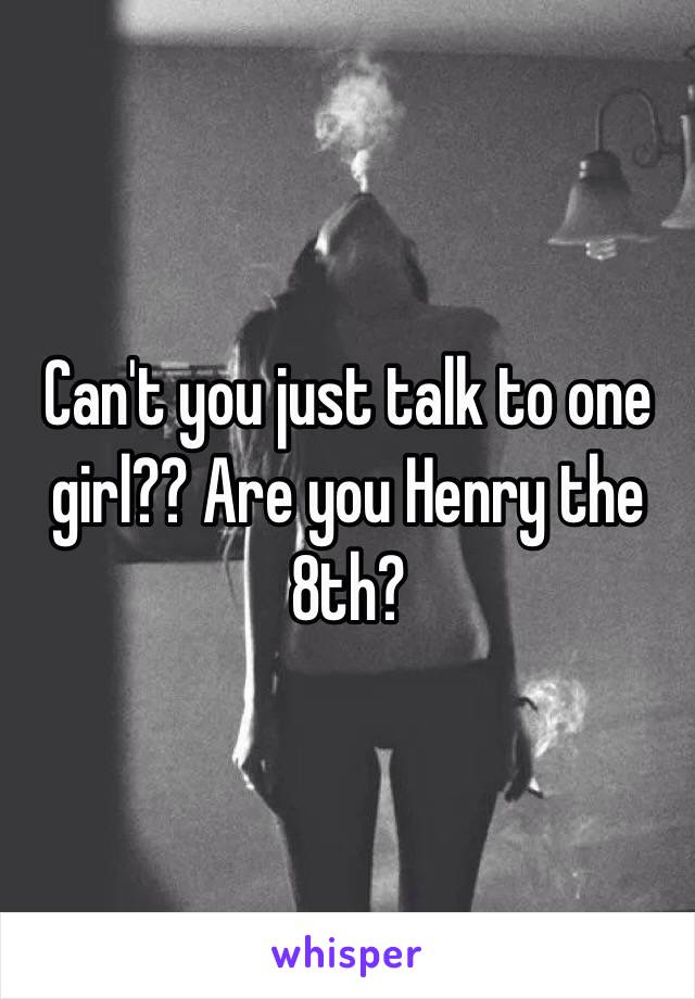 Can't you just talk to one girl?? Are you Henry the 8th?