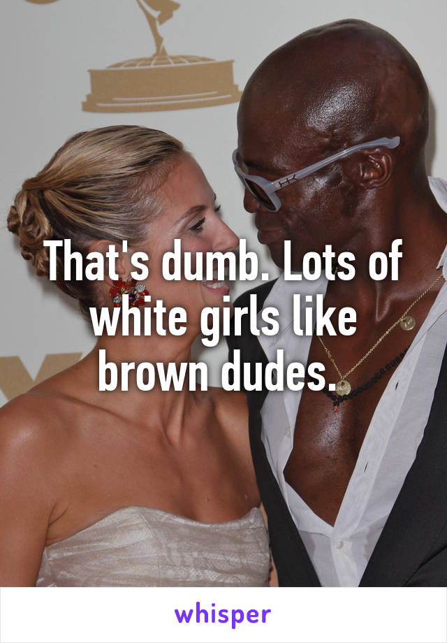 That's dumb. Lots of white girls like brown dudes. 