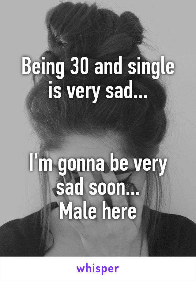 Being 30 and single is very sad...


I'm gonna be very sad soon...
Male here