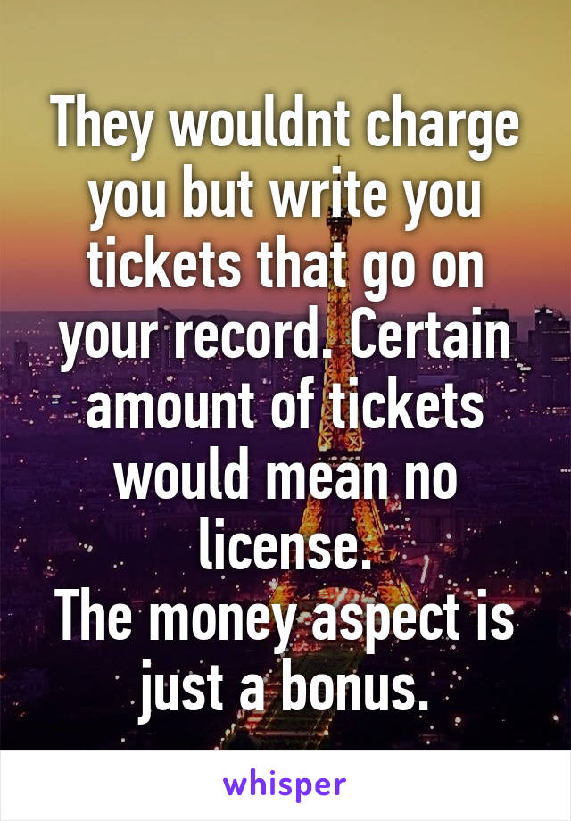 They wouldnt charge you but write you tickets that go on your record. Certain amount of tickets would mean no license.
The money aspect is just a bonus.