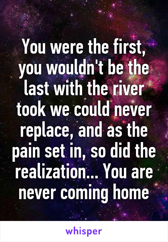 You were the first, you wouldn't be the last with the river took we could never replace, and as the pain set in, so did the realization... You are never coming home