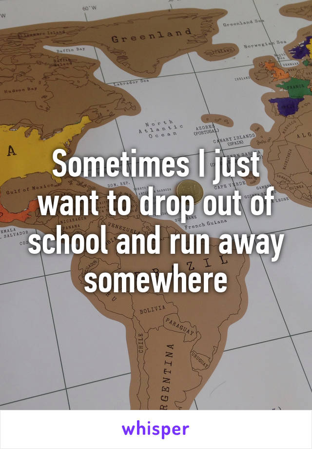 Sometimes I just want to drop out of school and run away somewhere