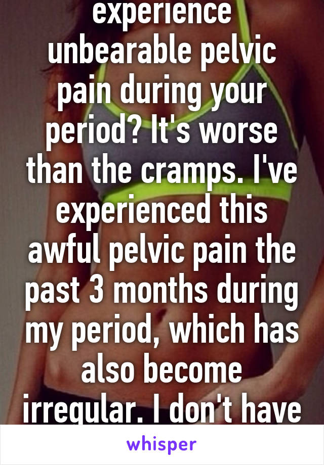 Does anyone experience unbearable pelvic pain during your period? It's worse than the cramps. I've experienced this awful pelvic pain the past 3 months during my period, which has also become irregular. I don't have insurance so I can't see doc 