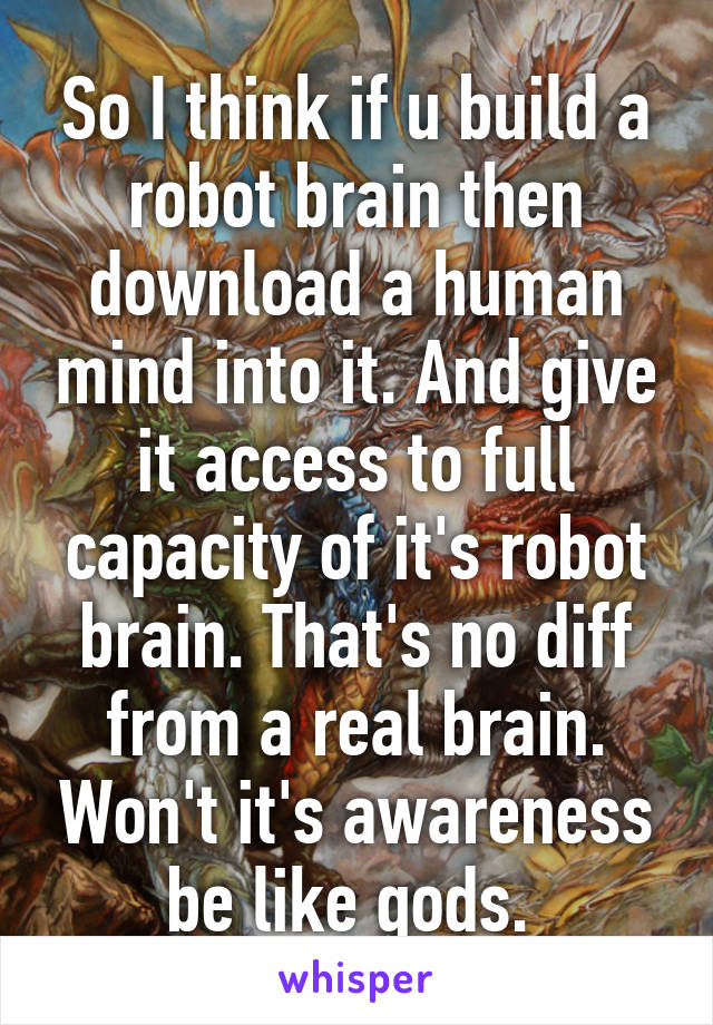 So I think if u build a robot brain then download a human mind into it. And give it access to full capacity of it's robot brain. That's no diff from a real brain. Won't it's awareness be like gods. 