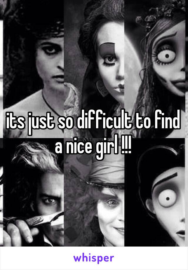 its just so difficult to find a nice girl !!! 