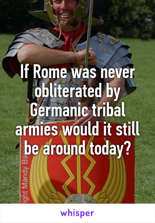 If Rome was never obliterated by Germanic tribal armies would it still be around today?