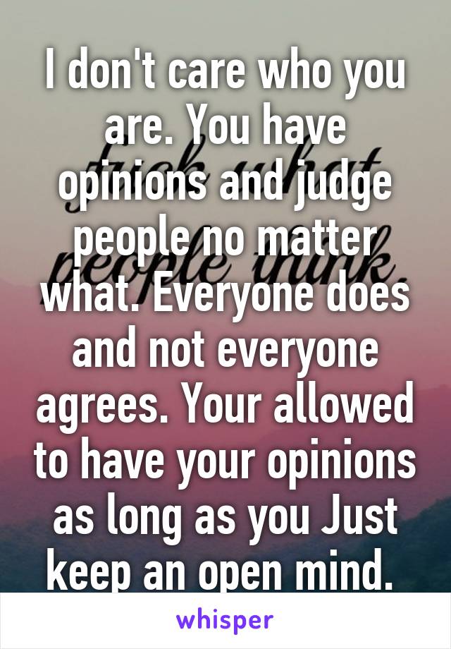 I don't care who you are. You have opinions and judge people no matter what. Everyone does and not everyone agrees. Your allowed to have your opinions as long as you Just keep an open mind. 