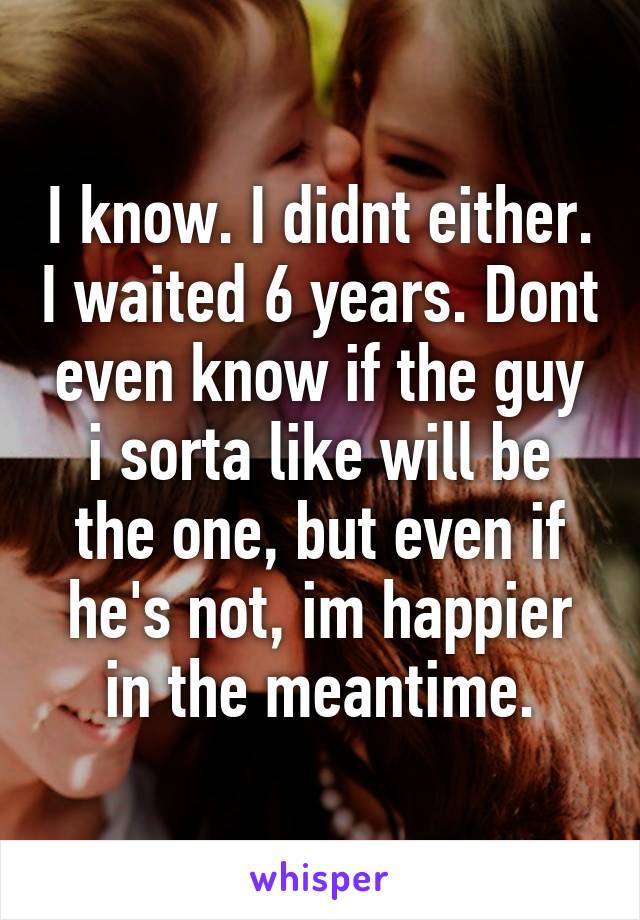 I know. I didnt either. I waited 6 years. Dont even know if the guy i sorta like will be the one, but even if he's not, im happier in the meantime.