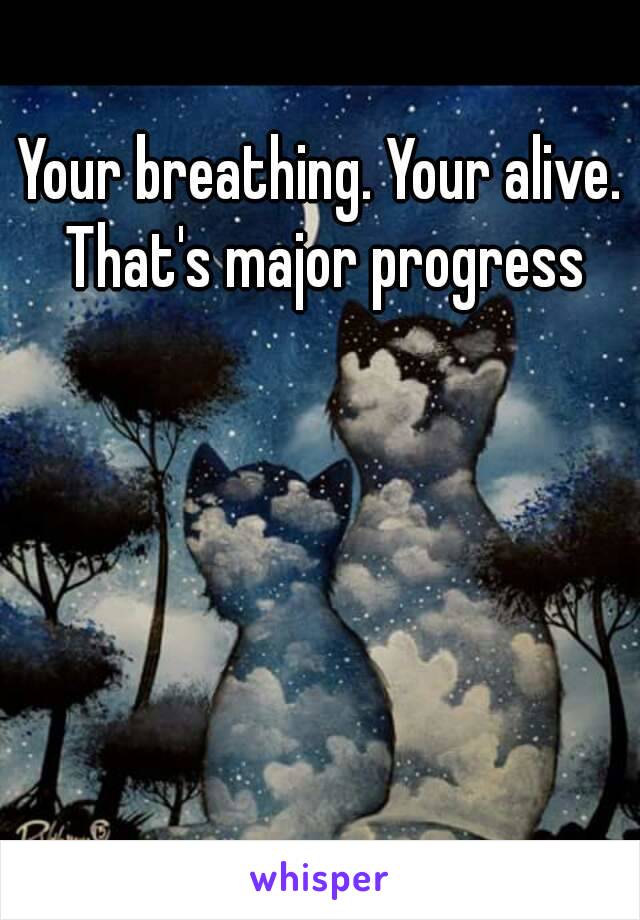 Your breathing. Your alive. That's major progress