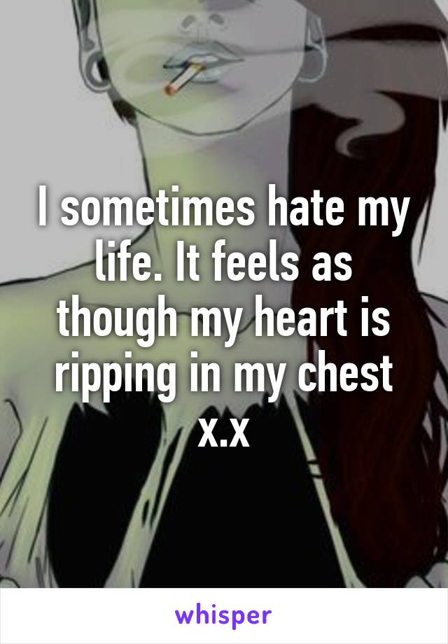I sometimes hate my life. It feels as though my heart is ripping in my chest x.x