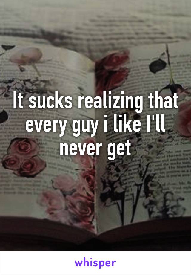 It sucks realizing that every guy i like I'll never get
