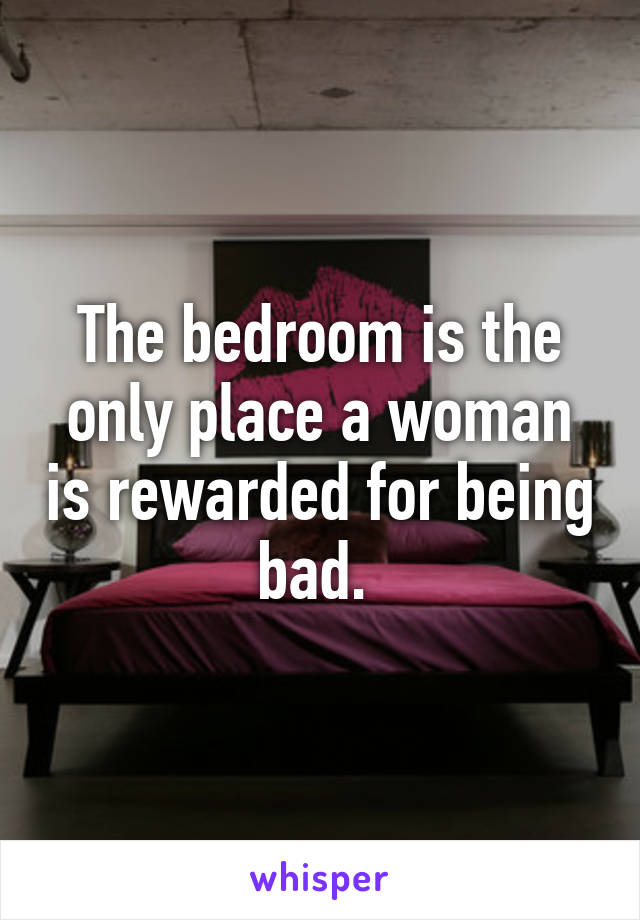 The bedroom is the only place a woman is rewarded for being bad. 