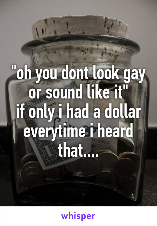 "oh you dont look gay or sound like it"
if only i had a dollar everytime i heard that....