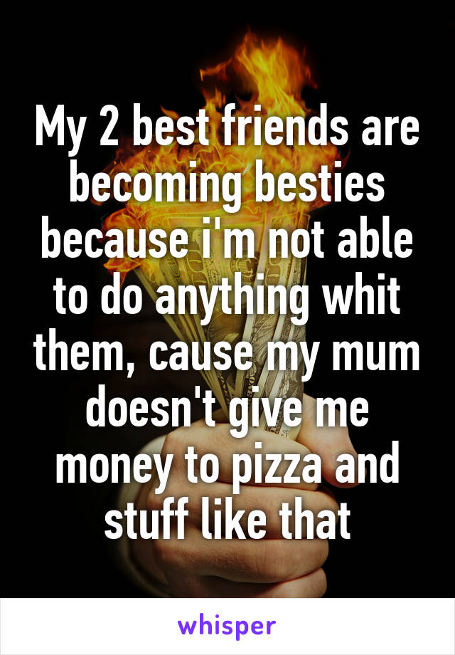 My 2 best friends are becoming besties because i'm not able to do anything whit them, cause my mum doesn't give me money to pizza and stuff like that