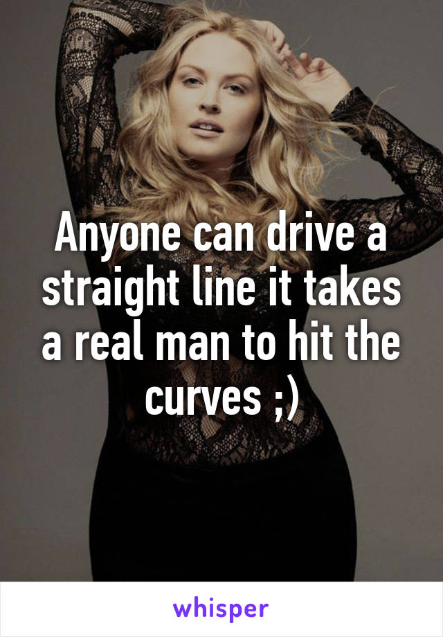 Anyone can drive a straight line it takes a real man to hit the curves ;)