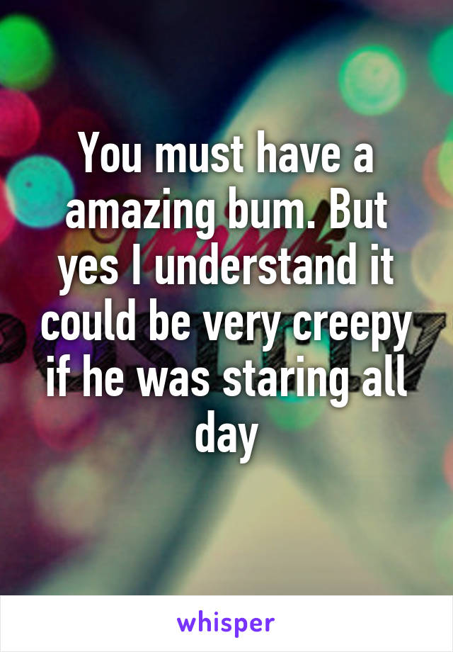 You must have a amazing bum. But yes I understand it could be very creepy if he was staring all day
