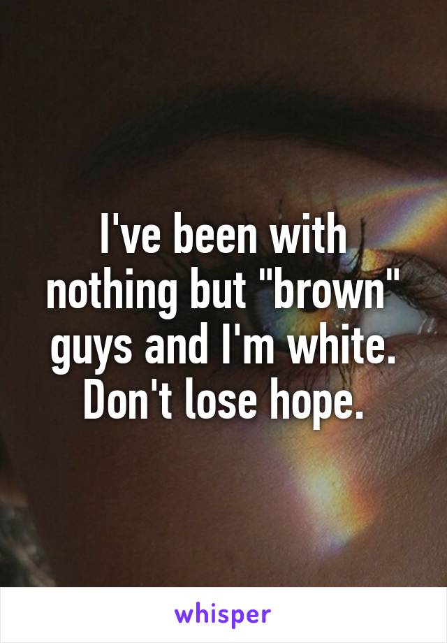I've been with nothing but "brown" guys and I'm white.
Don't lose hope.