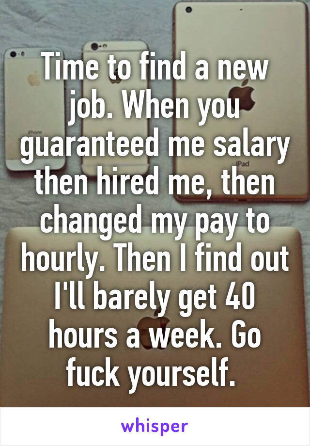 Time to find a new job. When you guaranteed me salary then hired me, then changed my pay to hourly. Then I find out I'll barely get 40 hours a week. Go fuck yourself. 