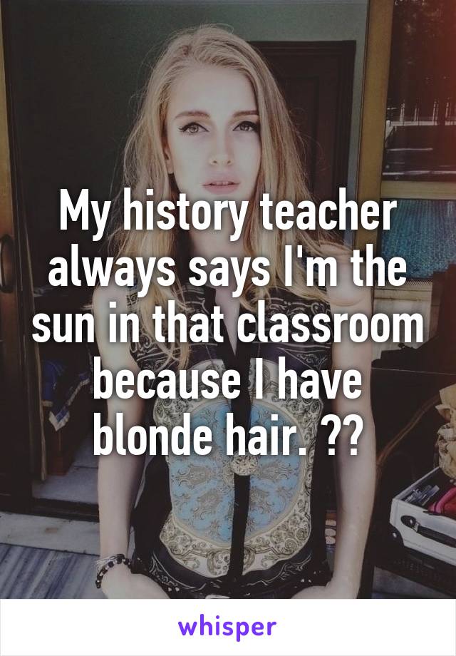 My history teacher always says I'm the sun in that classroom because I have blonde hair. 😁😁