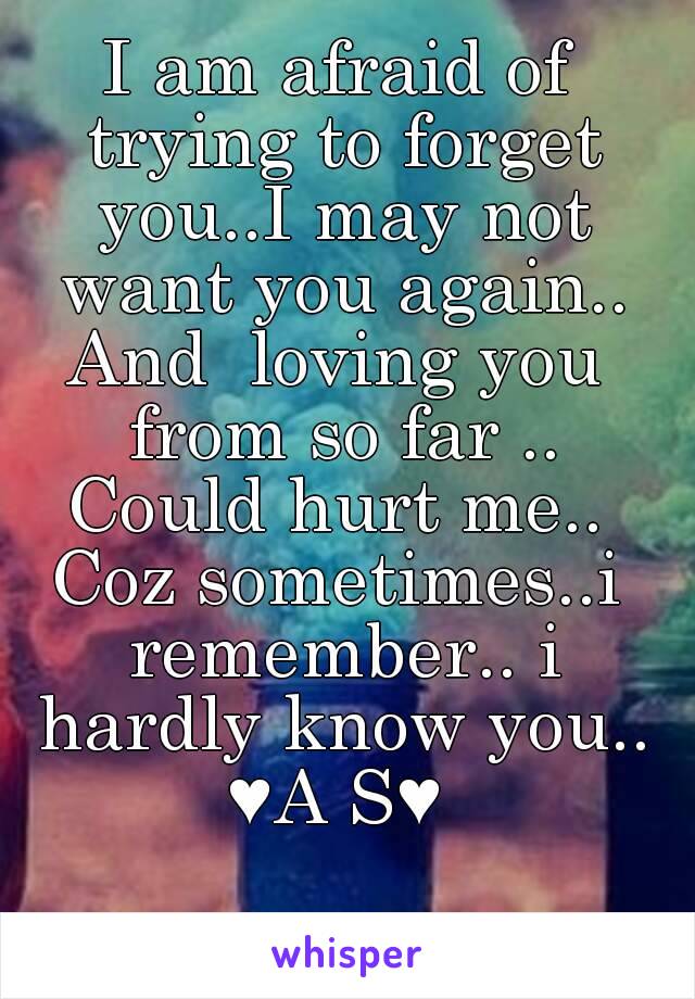 I am afraid of trying to forget you..I may not want you again..
And  loving you from so far ..
Could hurt me..
Coz sometimes..i remember.. i hardly know you..
♥A S♥