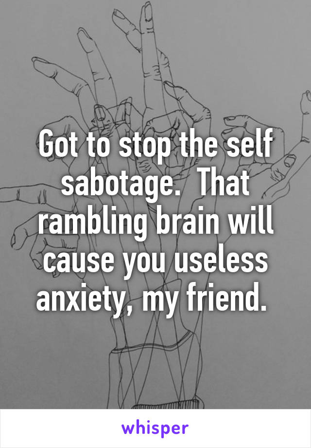 Got to stop the self sabotage.  That rambling brain will cause you useless anxiety, my friend. 