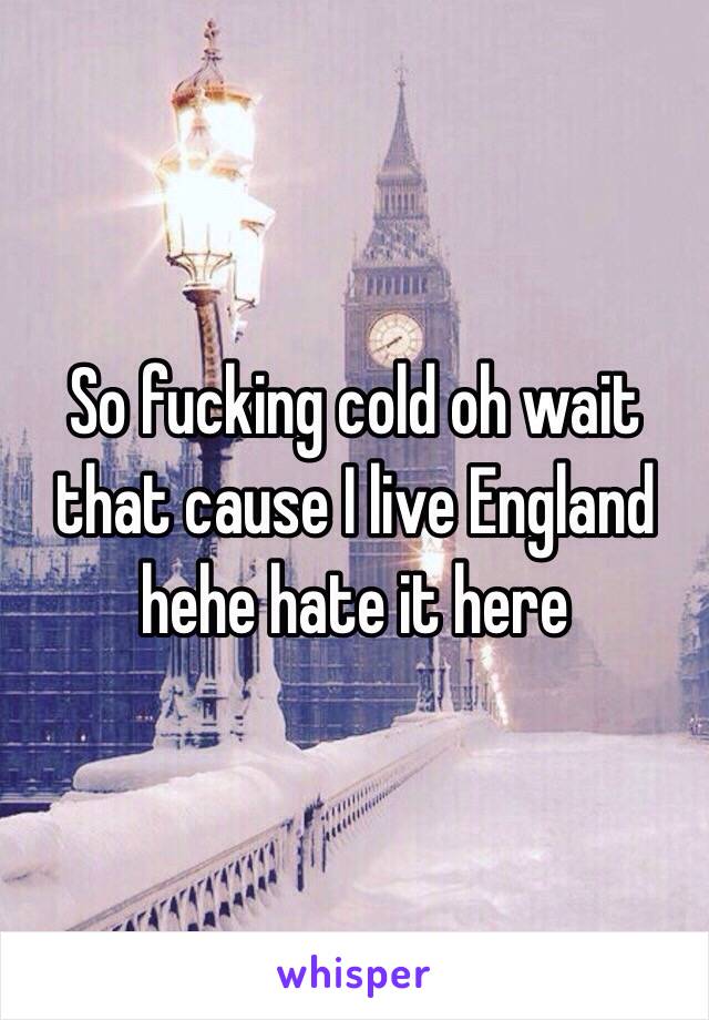 So fucking cold oh wait that cause I live England hehe hate it here 