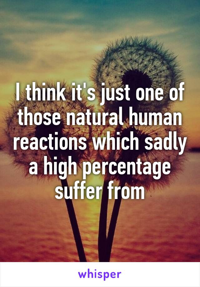 I think it's just one of those natural human reactions which sadly a high percentage suffer from