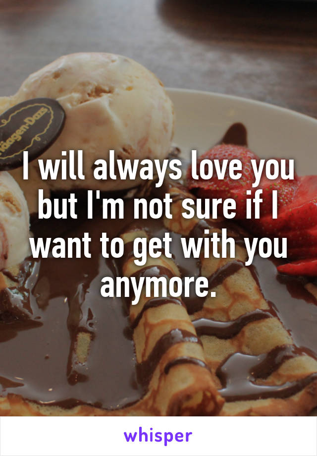 I will always love you but I'm not sure if I want to get with you anymore.