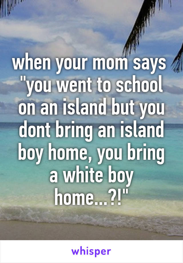 when your mom says 
"you went to school on an island but you dont bring an island boy home, you bring a white boy home...?!"