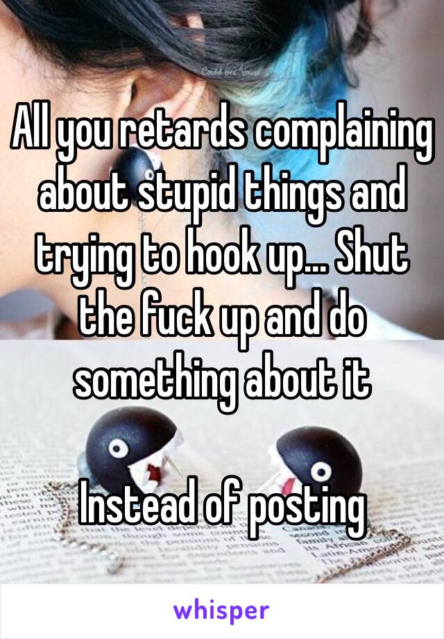 All you retards complaining about stupid things and trying to hook up... Shut the fuck up and do something about it

Instead of posting