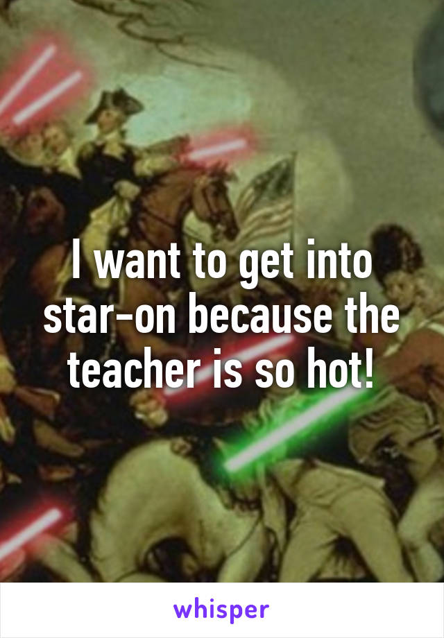 I want to get into star-on because the teacher is so hot!