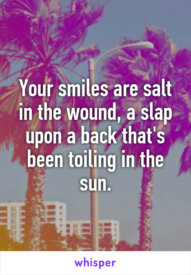Your smiles are salt in the wound, a slap upon a back that's been toiling in the sun.