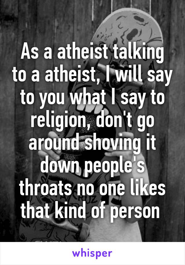 As a atheist talking to a atheist, I will say to you what I say to religion, don't go around shoving it down people's throats no one likes that kind of person 