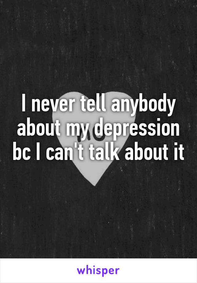 I never tell anybody about my depression bc I can't talk about it 