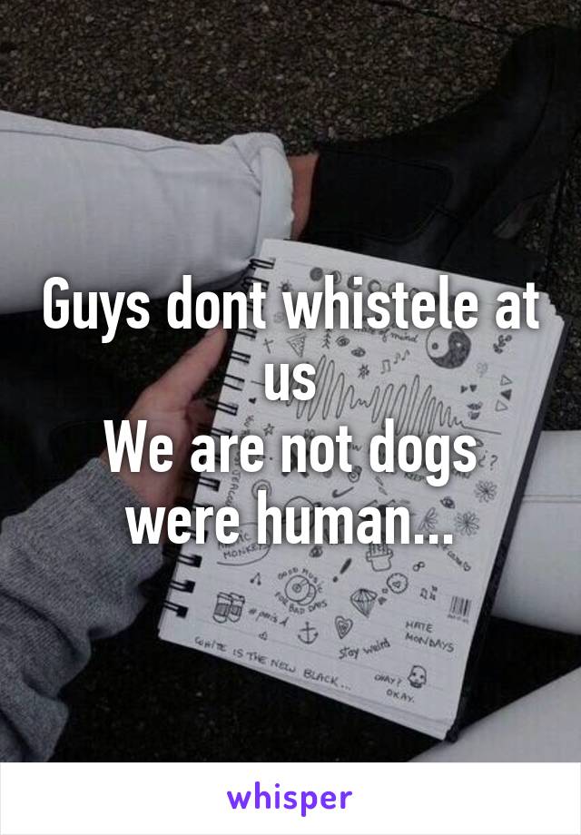 Guys dont whistele at us
We are not dogs were human...