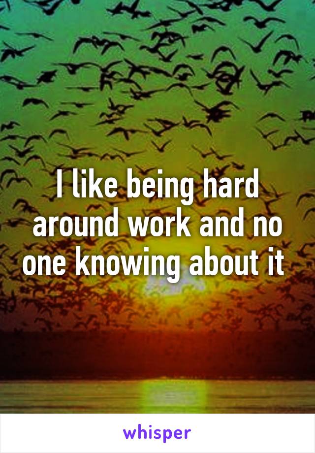 I like being hard around work and no one knowing about it 