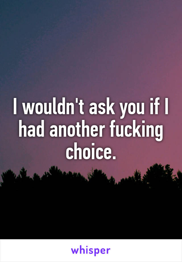 I wouldn't ask you if I had another fucking choice.