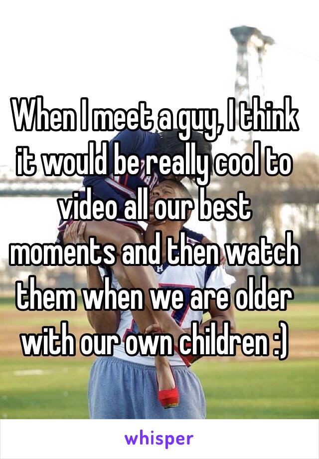 When I meet a guy, I think it would be really cool to video all our best moments and then watch them when we are older with our own children :)