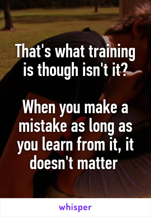 That's what training is though isn't it?

When you make a mistake as long as you learn from it, it doesn't matter 