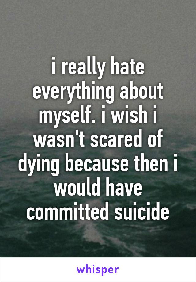i really hate everything about myself. i wish i wasn't scared of dying because then i would have committed suicide