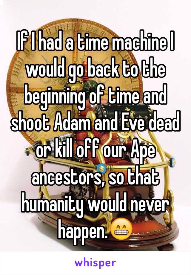 If I had a time machine I would go back to the beginning of time and shoot Adam and Eve dead or kill off our Ape ancestors, so that humanity would never happen.😁