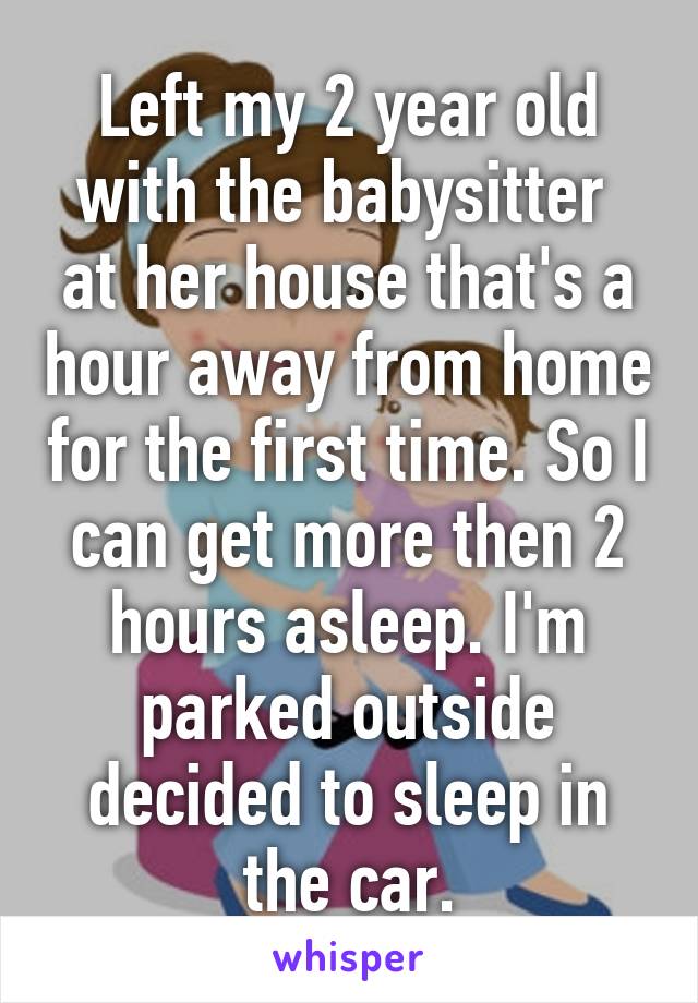 Left my 2 year old with the babysitter  at her house that's a hour away from home for the first time. So I can get more then 2 hours asleep. I'm parked outside decided to sleep in the car.