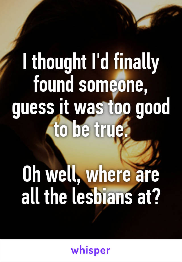 I thought I'd finally found someone, guess it was too good to be true.

Oh well, where are all the lesbians at?