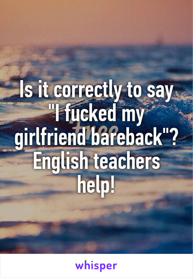 Is it correctly to say "I fucked my girlfriend bareback"? English teachers help!