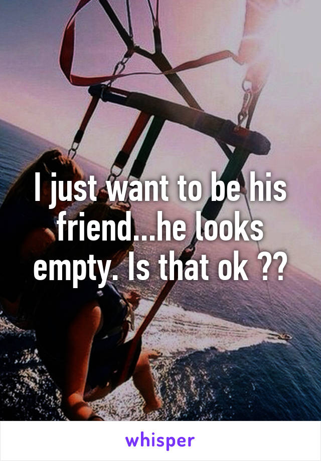 I just want to be his friend...he looks empty. Is that ok ??